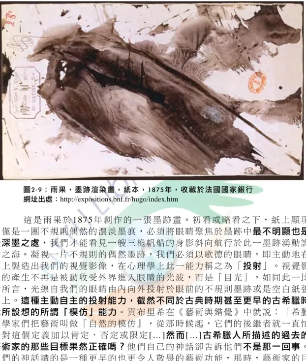 圖 2 - 9 ； 雨 果 ， 墨 跡 渲 染 畫 ， 紙 本 ， 1 8 7 5 年 ， 收 藏 於 法 國 國 家 銀 行 	  網址出處：http://expositions.bnf.fr/hugo/index.htm  這 是 雨 果 於 1875 年 創 作 的 一 張 墨 跡 畫 。 初 看 或 略 看 之 下 ， 紙 上 顯 現 的僅是一團不規則偶然的濃淡墨痕，必須將眼睛聚焦於墨跡中最不明顯也是 最深墨之處，我們才能看見一艘三桅帆船的身影斜向航行於此一墨跡湧動詭 譎之海。凝視一片不規則的偶然墨