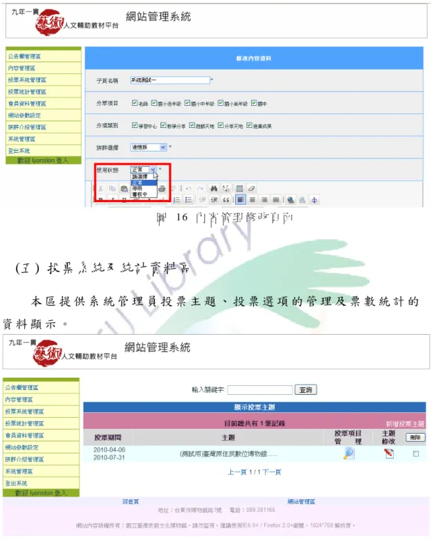 圖  16 內 容 管 理 修 改 頁 面       (五)  投票系統及統計資料區  本 區 提 供 系 統 管 理 員 投 票 主 題 、 投 票 選 項 的 管 理 及 票 數 統 計 的 資 料 顯 示 。   圖  17 投 票 系 統 管 理 頁 面   從 投 票 系 統 主 頁 點 選 新 增 投 票 主 題 ， 進 入 新 增 頁 面 輸 入 主 題 、 說 明 及 上 線 日 期 及 下 線 日 期 。  