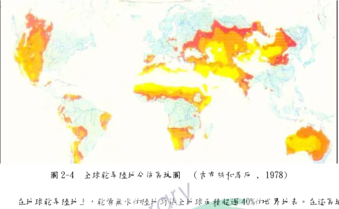圖 2-4  全球乾旱陸地分佈區塊圖  （吉布玆和馬厄 , 1978)    在地球乾旱陸地上，乾燥無水的陸地約佔全地球面積超過 40%的世界地表。在這區域 內，有大約 10 億人在此乾旱大地上生存活動。灰塵和沙塵暴就實際層面來說，本身就是一種 人類不良的土地管理所產生，在人與土地之間一直交互作用著，又由當地政府不當之政策支 配，或是政府人員能力不足，人民強索土地資源，改變了大地與氣侯，造成土地風蝕情況加 劇，而引發了灰塵或沙塵暴等危害人類生活的災害現象，由乾旱大陸所引發之沙塵可漂洋過 海至鄰近國家，舉例如
