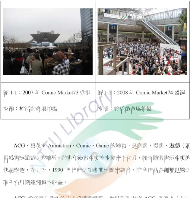 圖 1-1：2007 年 Comic Market73 盛況  來源：於活動會場拍攝  圖 1-2：2008 年 Comic Market74 盛況 來源：於活動會場拍攝  ACG，為英文 Animation、Comic、Game 的縮寫，是動畫、漫畫、遊戲（通 常為電玩遊戲）的總稱。動畫和漫畫產業本來就密不可分，同時隨著電玩產業的 快速崛起，在日本，1990 年代此三項產業已緊密結合，許多作品企劃都是跨三 項平台以期達到最大收益。  ACG 愛好者是龐大的次文化消費社群，也是有不少此 ACG 產業人士是由
