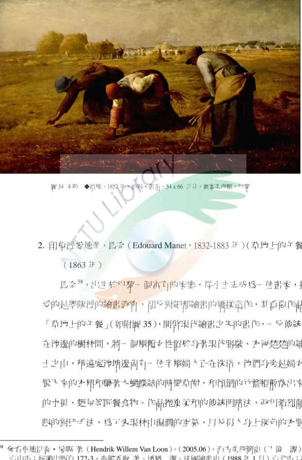 圖 34 米勒  ◆拾穗，1857 年，油彩•畫布，54 x 66 公分，奧塞美術館，巴黎  2.  印象派愛德華．馬奈（Edouard Manet，1832-1883 年） （草地上的午餐） （1863 年）                      馬奈 38 ，出生於巴黎一個富有的家庭，從小立志成為一位畫家，接 受的是學院派的繪畫教育，卻反對細部繪畫的矯揉造作，其重要作品 「草地上的午餐」 （如附圖 35） ，開啟現代繪畫之先的畫作，一反傳統， 在池邊的樹林間，將一個裸體女性置於身著現代服裝、衣冠楚楚