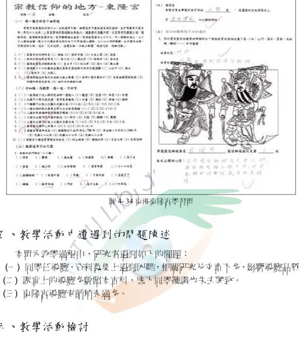 圖 4- 34 東港東隆宮學習單 五、教學活動中遭遇到的問題陳述 本單元教學過程中，研究者遇到如下的問題： (一) 同學任導覽，資料蒐集上遇到困難，相關研究及文章不多，影響導覽品質。 (二) 課堂上的導覽多數照本宣科，底下同學聽講也失去興致。 (三) 東隆宮導覽老師補充過多。  六、教學活動檢討 (一) 分組蒐集資料 準備時間有限且顯有困難 網路上有關鄉土的資料很多，說明東港的資料卻不多，尤其單以東港某一處 的資料更少，網路資料正確性尚待考證；相關書籍刊物或文章的蒐集不易，也不 知道從哪裡找起，學生迭有反應