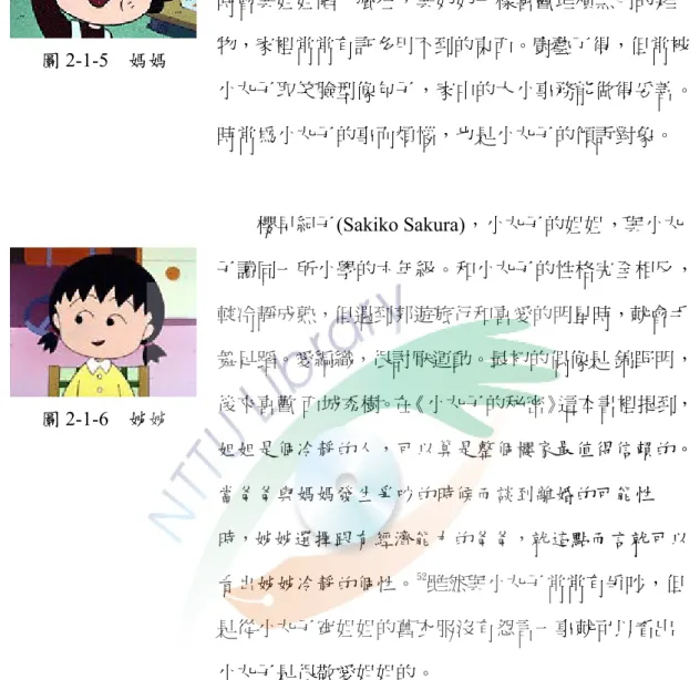 圖 2-1-5  媽媽  氏是小林，一位典型的日本家庭主婦。 1960 年（以劇中1974 年為準推算）與廣志結婚；生性節儉，遇上大減價時會與姐姐陷入瘋狂，與奶奶一樣喜歡堆積無用的雜物，家裡常常有許多用不到的東西。廚藝了得，但常被 小丸子取笑臉型像包子，家中的大小事務能做得妥善。 時常為小丸子的事而煩惱，也是小丸子的傾訴對象。  圖 2-1-6  姊姊          櫻早紀子(Sakiko Sakura)，小丸子的姐姐，與小丸 子讀同一所小學的六年級。和小丸子的性格完全相反，較冷靜成熟，但遇到郊遊旅行和