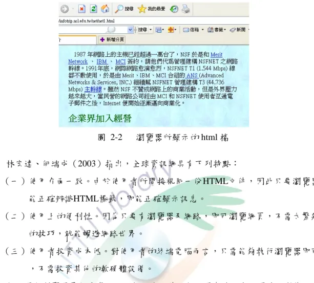 圖  2-2      瀏覽器所顯示的 html 檔  林宏達、何端成（2003）指出，全球資訊網具有下列特點：    （一）使用介面一致。由於使用者所間接視同一份HTML文件，因此只要瀏覽器 能正確辨識HTML標籤，即能正確顯示訊息。  （二）使用上的便利性。因為只要有瀏覽器及網路，即可瀏覽網頁，不需太繁雜 的技巧，就能暢遊網路世界。  （三）使用者投資成本低。對使用者的終端電腦而言，只需能夠執行瀏覽器即可 ，不需投資其他的軟硬體設備。  伺服器和瀏覽器是全球資訊網兩個主要元件。伺服器存放文字、圖片、影像