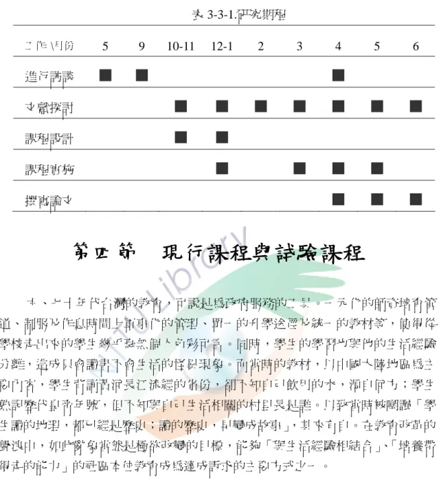 表 3-3-1.研究期程  工作  \月份  5 9  10-11 12-1 2 3 4 5 6  進行訪談  文獻探討  課程設計  課程實施  撰寫論文  第四節    現行課程與試驗課程  六、七十年代台灣的教育，可說是為政府服務的工具。一元化的師資培育管 道、制服及作息時間上軍事化的管理、單一的升學途徑及統一的教材等，使得從 學校走出來的學生幾乎毫無個人色彩可言。同時，學生的學習也與他的生活經驗 分離，造成只會讀書不會生活的怪異現象。而當時的教材，以中國大陸地區為主 要內容，學生背誦黃河長江流經的省