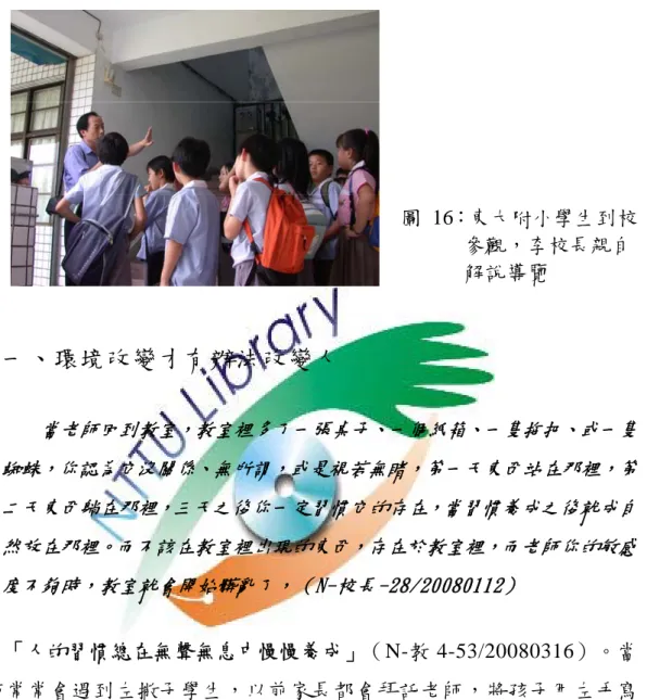 圖 16：東大附小學生到校 參觀，李校長親自 解說導覽  一、環境改變才有辦法改變人  當老師回到教室，教室裡多了一張桌子、一個紙箱、一隻拖把、或一隻 蜘蛛，你認為它沒關係、無所謂，或是視若無睹，第一天東西站在那裡，第 二天東西躺在那裡，三天之後你一定習慣它的存在，當習慣養成之後就成自 然放在那裡。而不該在教室裡出現的東西，存在於教室裡，而老師你的敏感 度不夠時，教室就會開始髒亂了，（N-校長-28/20080112）  「人的習慣總在無聲無息中慢慢養成」（N-教 4-53/20080316）。當 老師常常