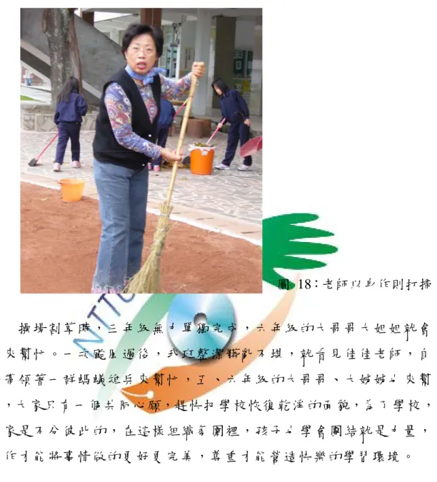圖 18：老師以身作則打掃 操場割草時，三年級無力單獨完成，六年級的大哥哥大姐姐就會 下來幫忙。一次颱風過後，我班整潔髒亂不堪，就看見佳佳老師，自 動帶領著一群螞蟻雄兵來幫忙，五、六年級的大哥哥、大姊姊也來幫 忙，大家只有一個共同心願，趕快把學校恢復乾淨的面貌，為了學校， 大家是不分彼此的，在這樣組織氛圍裡，孩子也學會團結就是力量， 合作才能將事情做的更好更完美，尊重才能營造快樂的學習環境。  四、環境改變沒辦法立竿見影  其實沒辦法由環境的改變，馬上看到孩子在行為或學習上，有什麼立竿 見影的影響。但是可以