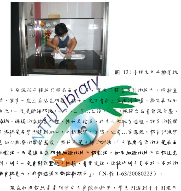 圖 12：小朋友用手擦便坑 不要說孩子掃地只掃表面，大人也常常只掃看得到的地方。掃教室 時，若有一座立扇站在那裡，孩子一定不會把立扇搬到旁邊，掃完再放回 原位，一定是跳過那塊，一天、二天…之後，一天，搬開立扇會發現灰塵、 蟑螂、螞蟻的家就在那裡，掃地要乾淨，功夫大概就在這裡。許多的教學 目標就是要學生達到細心，包括數學、自然、社會…等課程，都有訓練學 生細心觀察的學習態度，掃地也是不錯的訓練，「人家要看你的不是表面 的乾淨，而是連角落那種細微的地方都乾淨，如果細微的地方你都注意 到，別人一定會對你豎起大拇指