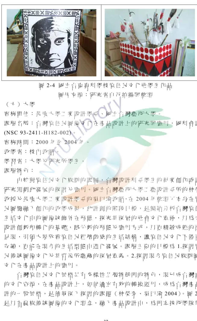 圖 2-4  國 立 台 東 專 科 學 校 原 住 民 文 化 社 學 生 作 品   圖 片 來 源 ： 研 究 者 自 行 拍 攝 與 整 理 （ 六 ） 大 學 實 施 單 位 ： 長 庚 大 學 工 業 設 計 學 系 、 國 立 台 灣 藝 術 大 學 。 課 程 名 稱 ： 台 灣 原 住 民 圖 像 文 化 在 產 品 設 計 上 的 研 究 與 應 用 ， 國 科 會 計 畫 (NSC 93-2411-H182-002)。   實 施 時 間 ： 2000 年 至 2004 年 。   教