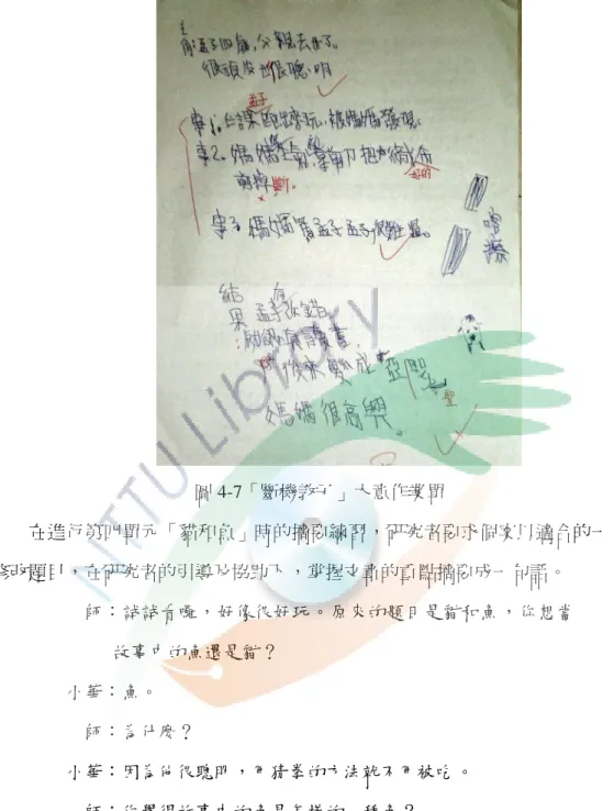 圖 4-7「斷機教子」大意作業單 在進行第四單元「貓和魚」時的摘要練習，研究者要求個案以適合的一句話 修改題目，在研究者的引導及協助下 ，掌握文章的重點摘要成一句話。 師：試試看囉，好像很好玩。原來的題目是貓和魚 ，你想當 故事中的魚還是貓？ 小華：魚。 師：為什麼？ 小華：因為他很聰明，用猜拳的方法就不用被吃 。 師：你覺得故事中的魚是怎樣的一種魚？ 小華：聰明的魚。 師：嗯！不錯！你覺得故事中的貓是怎樣的一種貓 ？ 小華：嗯…貓…活該的貓。 師：為什麼活該？ 小華：因為他吃不到魚又自己跌倒。