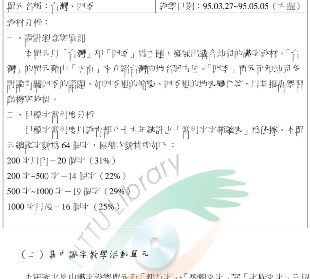 表 3-6「台灣、四季」識字教材分析  單元名稱：台灣、四季  教學日期：95.03.27~95.05.05（六週） 教材分析：  一、設計理念與原則  本單元以「台灣」和「四季」為主題，發展出適合幼兒的識字教材。 「台 灣」的單元藉由「火車」來介紹台灣的地名與方位。 「四季」單元可和幼兒多 討論有關四季的話題，如四季裡的節慶、四季裡的地表變化等，以其提高學習 動機與效果。  二、目標字常用度分析  目標字常用度以教育部八十六年統計之「常用字字頻總表」為依據。本單 元總認字數為 64 個字，累積次數排序如下