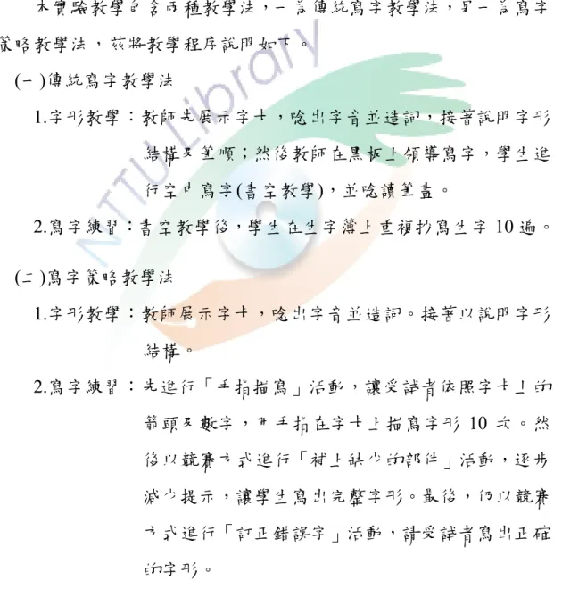 表 3-6    交替處理階段教學程序表  節次  教學程序  1.3.5.7 節  傳統寫字教學法(20 分)Æ寫字策略教學法(20 分)  Æ評量(10 分)  2.4.6.8 節  寫字策略教學法(20 分)Æ傳統寫字教學法(20 分)  Æ評量(10 分)  本實驗教學包含兩種教學法，一為傳統寫字教學法，另一為寫字 策略教學法，茲將教學程序說明如下。  (一)傳統寫字教學法  1.字形教學：教師先展示字卡，唸出字音並造詞，接著說明字形 結構及筆順；然後教師在黑板上領導寫字，學生進 行空中寫字(書空教