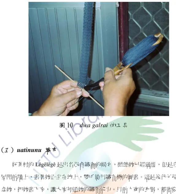 圖 10  dwa galrai 的工具 (五) uatinunu 織布          好茶村的 Lêgêlêgê 是出名很會織布的婦女，雖然她已經過世，但是在她的房 屋門前牆上，畫著她正坐在地上，雙手使用織布機的圖畫。這是後代子孫為了懷 念她，把她畫下來，讓大家知道她的織布能力。以前人穿的衣服，都需要用手織 出布來，織一塊布需要很多時間，婦女投入的精神、耐力，可從此看出。因為織 一塊布不容易，布也成為傳承的象徵。  「我的 ina 給每個小孩各五塊布，因為我們是她的孩子，是一家人。」  Lailai 