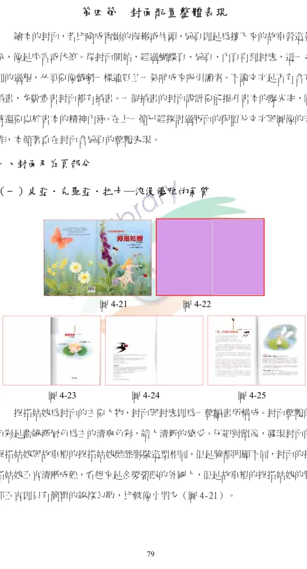 圖 4-21                        圖 4-22  圖 4-23                        圖 4-24                                  圖 4-25 第四節  封面配置整體表現          繪本的封面，若比喻成電影的海報或片頭，扉頁則是為接下來的故事營造氣氛，像是序言或伏筆。從封面開始，經過蝴蝶頁、扉頁、內頁再到封底，這一系列的過程，必須要像戲劇一樣連貫且一氣呵成來吸引讀者。不論文字是否有含有插畫，多數童書封面都有插畫。一