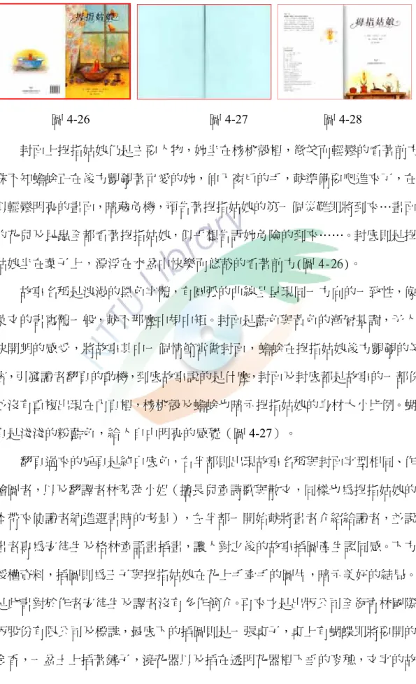 圖 4-26                                      圖 4-27                        圖 4-28 （二）貝妮黛．華茲─大膽鮮明的色彩  封面上拇指姑娘仍是主要人物，她坐在核桃殼裡，微笑而輕鬆的看著前方， 殊不知蟾蜍正在後方覬覦著可愛的她，伸入窗戶的手，就準備要爬進來了，在看 似輕鬆明亮的畫面，暗藏危機，預告著拇指姑娘的第一個災難即將到來…畫面中 的花兒及昆蟲全都看著拇指姑娘，似乎想告訴她危險的到來……。封底則是拇指 姑娘坐在葉子上，漂浮在水盆中