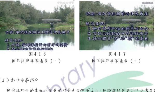 圖 4-1-6  動作說明字幕畫面（一）  圖 4-1-7  動作說明字幕畫面（二）  （五）動作示範部分  動作技巧示範畫面的背景是以黃色的布幕為主，同時搭配花盆的方式來呈現 （如圖 4-1-8），藉以製造出柔和的感覺。字幕則以不同的特效方式來呈現，以 方便學習者觀看為原則（如圖 4-1-9、圖 4-1-10 等） ，同時配合旁白的說明，讓 學習者更能掌握動作練習的要點。背景音樂則以輕鬆的曲調為主。畫面呈現的時 間依照每一項動作技巧而有不同的時間，最少大約為 1 分 10 秒，最多大約為 3 分 30 秒