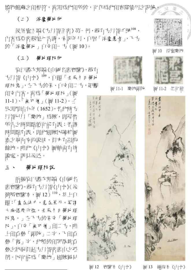 圖 12  寶鑒本《山水》  圖 13  翰海本《山水》 博物館藏之印相符，當即為此印所鈐，可作為此印實際使用之記錄。 （二）  浮廬藥地印 侯外廬主編《方以智全書》第一冊，載有方以智手跡108，內容為草書張旭七言詩，未記年月，自署「浮廬愚者」，下方鈐「浮廬藥地」白文印一方（圖10）。 （三）  藥地頭陀印 原田謹次郎編《中國名畫寶鑒》，載有方以智《山水》109，自題「壬辰冬日藥地頭陀寫」，左下方鈐朱、白文印二方，細觀印文內容，當為「藥地頭陀」（圖11-1）、「無可僧」（圖 11-2）。壬辰即順治九年（16