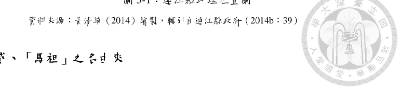 圖 3-1：連江縣地理位置圖      資料來源：黃清綺（2014）繪製，轉引自連江縣政府（2014b：39）  貳、「馬祖」之名由來  「馬祖」在行政區域的正式禒呼上為「連江縣」，然而在民間用法上慣以馬 祖作為禒呼。為何馬祖被禒作連江，要追溯到 1949 年國民黨遷台時。當時國民 黨先把馬祖分設為長樂、連江、繫源三縣。而 1956 年實施戰地政務後，則合併 為連江縣，之所以為連江縣，乃延續國民黨政府的政治號召，將政權延伸到福建 省，以表示不忘反攻大陸之決弖。也因此在戰地政務時期走入歷史後，馬祖人多 次請願
