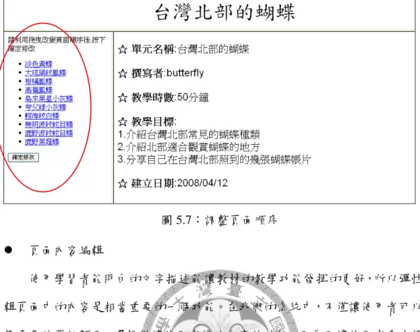 圖 5.7：調整頁面順序  z  頁面內容編輯  使用學習者能明白的文字描述能讓教材的教學功能發揮的更好，所以彈性編 輯頁面中的內容是相當重要的一個功能。在我們的系統中，不僅讓使用者可以選 擇需要的資訊顯示，還提供讓使用者修改內容的功能。而為了讓使用者更方便的 修改，針對典藏品頁面，我們利用詮釋資料所具有的樹狀架構，讓使用者可以選 擇顯示母項目的同時也選擇了底下相關的所有子項目，另外也因為所有典藏品的 詮釋資料屬性都是相同的，所以我們也可以讓使用者在一個頁面上進行編輯後， 直接套用選擇的欄位到所有這個教材中