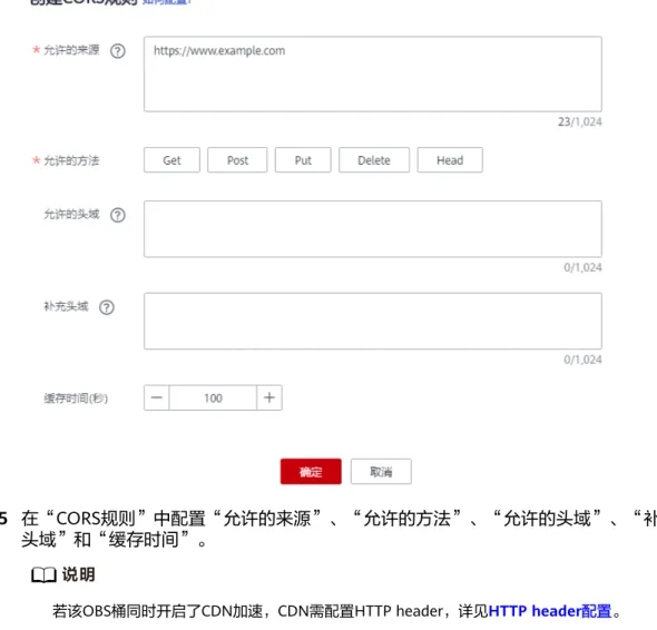 表 12-1 CORS 规则 参数 说明 配置建议 允许的来 源 必选参数，指定允许的跨域请求的来 源，即允许来自该域名下的请求访问该 桶。 允许多条匹配规则，以回车换行为间 隔。每个匹配规则允许使用最多一个 “*”通配符。例如： http://rds.example.com https://*.vbs.example.com * 允许的方 法 必选参数，指定允许的跨域请求方法，即桶和对象的几种操作类型。包括： Get、Post、Put、Delete、Head。 全选