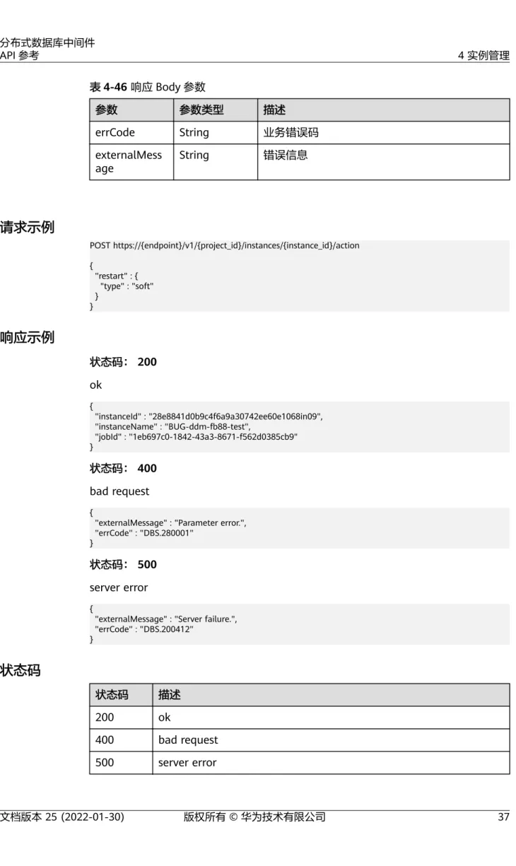表 4-46 响应 Body 参数 参数 参数类型 描述 errCode String 业务错误码 externalMess age String 错误信息 请求示例 POST https://{endpoint}/v1/{project_id}/instances/{instance_id}/action {   "restart" : {     "type" : "soft"   } } 响应示例 状态码： 200 ok {   "instanc