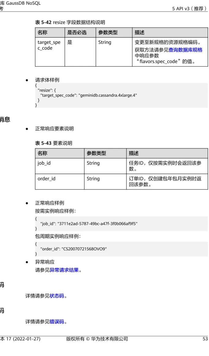 表 5-42 resize 字段数据结构说明 名称 是否必选 参数类型 描述 target_spe c_code 是 String 变更至新规格的资源规格编码。 获取方法请参见查询数据库规格 中响应参数 “flavors.spec_code”的值。 ● 请求体样例 {   "resize": {     "target_spec_code": "geminidb.cassandra.4xlarge.4"   } } 响应消息 ● 正常响应要素说明 表 5-43