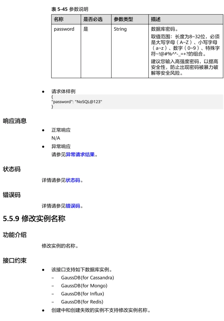 表 5-45 参数说明 名称 是否必选 参数类型 描述 password 是 String 数据库密码。 取值范围：长度为8~32位，必须 是大写字母（A~Z）、小写字母 （a~z）、数字（0~9）、特殊字 符~!@#%^*-_=+?的组合。 建议您输入高强度密码，以提高 安全性，防止出现密码被暴力破 解等安全风险。 ● 请求体样例 { "password": "NoSQL@123" } 响应消息 ● 正常响应 N/A ● 异常响应 请参见异常请求结果。 状态码 详情请参见状