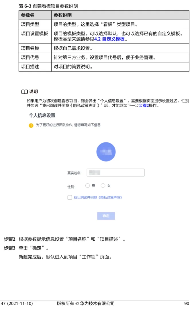 表 6-3 创建看板项目参数说明 参数名 参数说明 项目类型 项目的类型。这里选择“看板”类型项目。 项目设置模板 项目的模板类型。可以选择默认，也可以选择已有的自定义模板。 模板类型来源请参见4.2 自定义模板。 项目名称 根据自己需求设置。 项目代号 针对第三方业务。设置项目代号后，便于业务管理。 项目描述 对项目的简要说明。 说明 如果用户为初次创建看板项目，则会弹出“个人信息设置”，需要根据页面提示设置姓名、性别 并勾选“我已阅读并同意《隐私政策声明》”后，才能继续下一步步骤2操作。    步骤2 