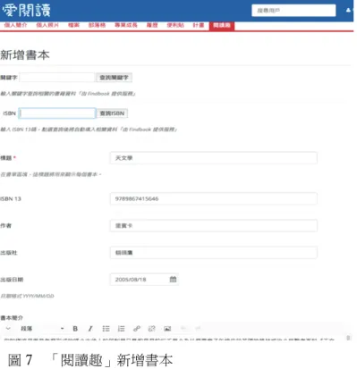 圖 7  「閱讀趣」新增書本  進入書單頁面後，可以看到該書單內所建立的書本，這部分只顯示書本封 面、名稱、閱讀起始日期、閱結束日期及書本來源，而詳細的書本基本資料可以 點選後方的「書本圖案」進入觀看及修改，點選「筆的圖案」可以編寫閱讀心得 及閱讀日期，如圖 8。  圖 8  「閱讀趣」書本畫面 