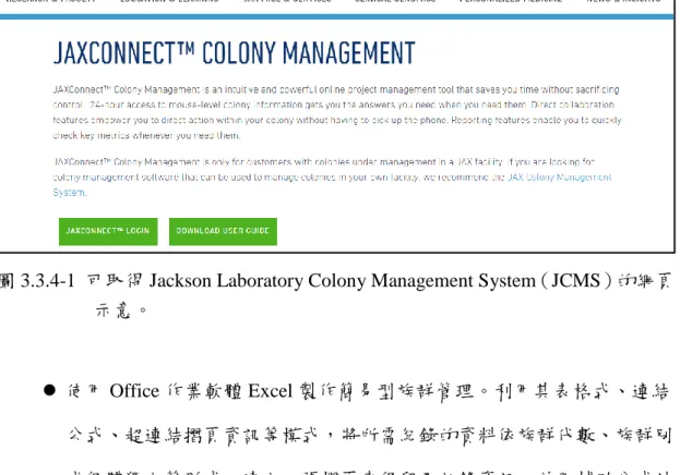 圖 3.3.4-1  可取得 Jackson Laboratory Colony Management System（JCMS）的網頁 示意。    使用 Office 作業軟體 Excel 製作簡易型族群管理。利用其表格式、連結 公式、超連結摺頁資訊等模式，將所需紀錄的資料依族群代數、族群別 或個體獨立等形式，建立一張摺頁來保留及記錄資訊，並用輔助公式計 算分析所需的數值，在以超連結模式將所需的資訊超連結到血統系譜圖 的親源關係路徑圖中，可使血統系譜圖能跟隨動物紀錄資訊隨時更新所 要觀察的性狀數值，達到